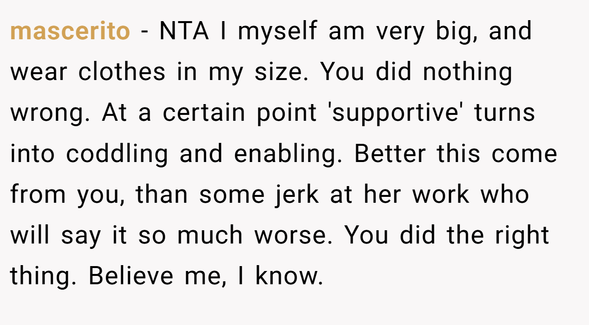 mascerito − NTA I myself am very big, and wear clothes in my size. You did nothing wrong. At a certain point 'supportive' turns into coddling and enabling. Better this come from you, than some jerk at her work who will say it so much worse. You did the right thing. Believe me, I know.