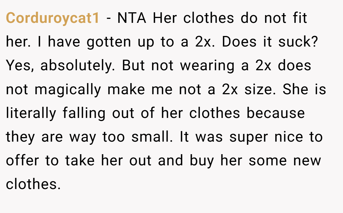 Corduroycat1 − NTA Her clothes do not fit her. I have gotten up to a 2x. Does it suck? Yes, absolutely. But not wearing a 2x does not magically make me not a 2x size. She is literally falling out of her clothes because they are way too small. It was super nice to offer to take her out and buy her some new clothes.