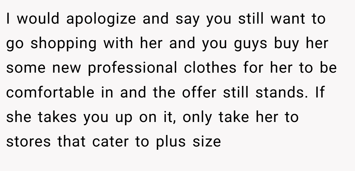 I would apologize and say you still want to go shopping with her and you guys buy her some new professional clothes for her to be comfortable in and the offer still stands. If she takes you up on it, only take her to stores that cater to plus size