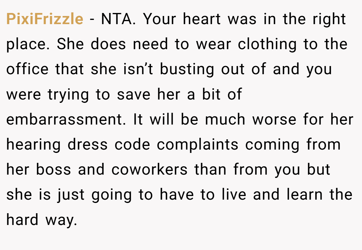 PixiFrizzle − NTA. Your heart was in the right place. She does need to wear clothing to the office that she isn’t busting out of and you were trying to save her a bit of embarrassment. It will be much worse for her hearing dress code complaints coming from her boss and coworkers than from you but she is just going to have to live and learn the hard way.