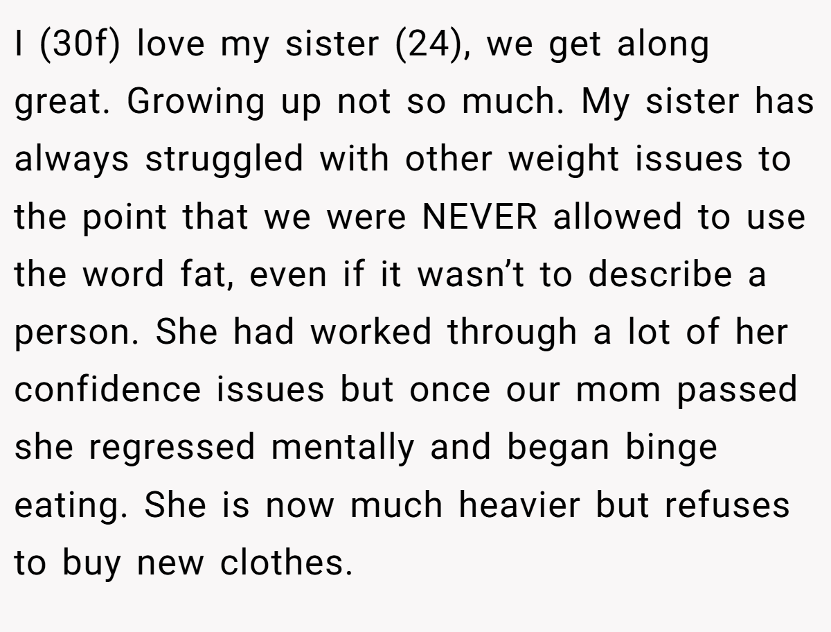 I (30f) love my sister (24), we get along great. Growing up not so much. My sister has always struggled with other weight issues to the point that we were NEVER allowed to use the word fat, even if it wasn’t to describe a person. She had worked through a lot of her confidence issues but once our mom passed she regressed mentally and began binge eating. She is now much heavier but refuses to buy new clothes.