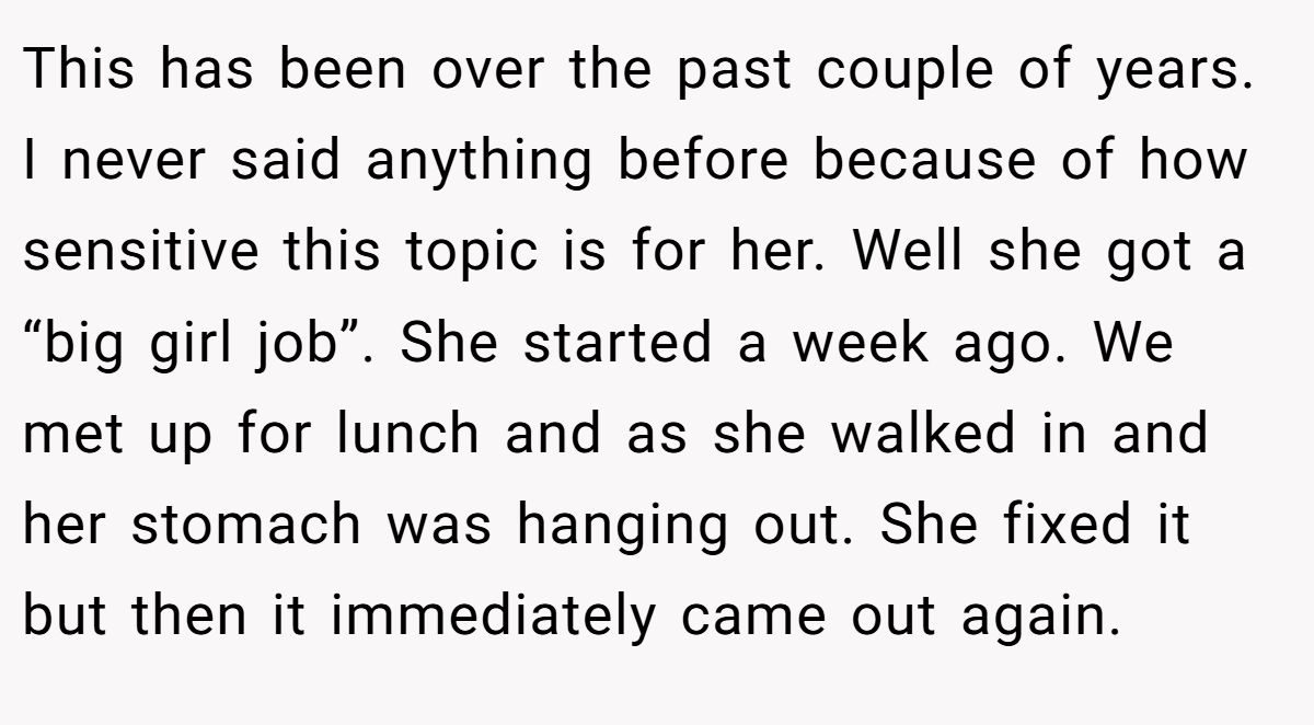 This has been over the past couple of years. I never said anything before because of how sensitive this topic is for her. Well she got a “big girl job”. She started a week ago. We met up for lunch and as she walked in and her stomach was hanging out. She fixed it but then it immediately came out again.