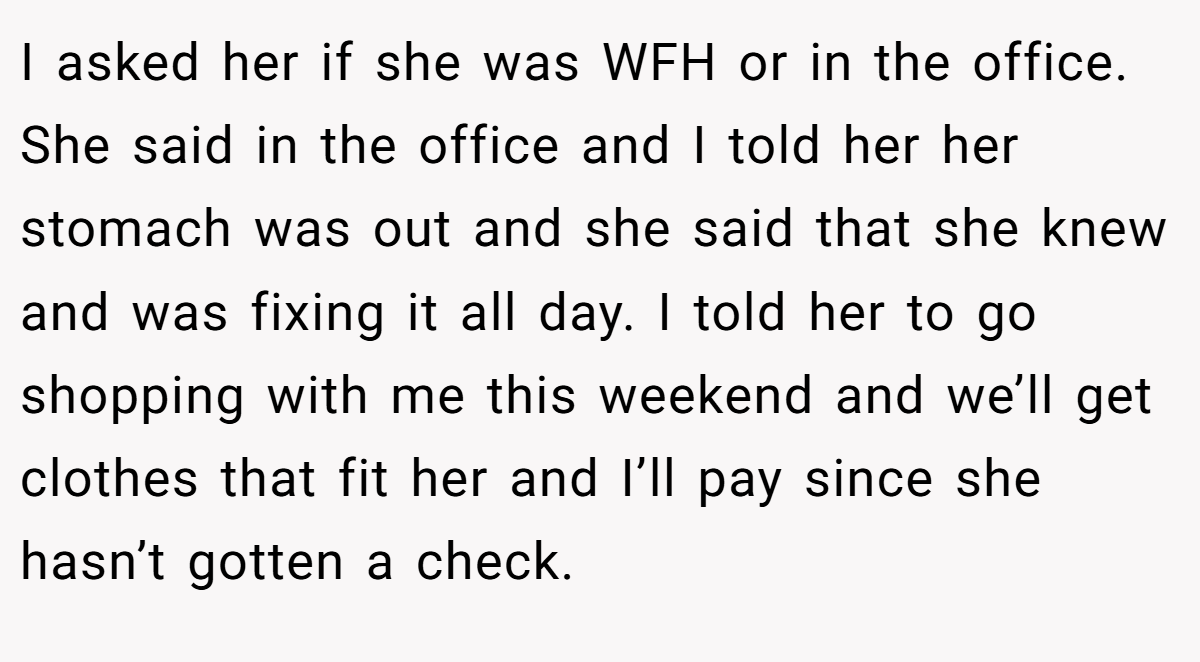 I asked her if she was WFH or in the office. She said in the office and I told her her stomach was out and she said that she knew and was fixing it all day. I told her to go shopping with me this weekend and we’ll get clothes that fit her and I’ll pay since she hasn’t gotten a check.