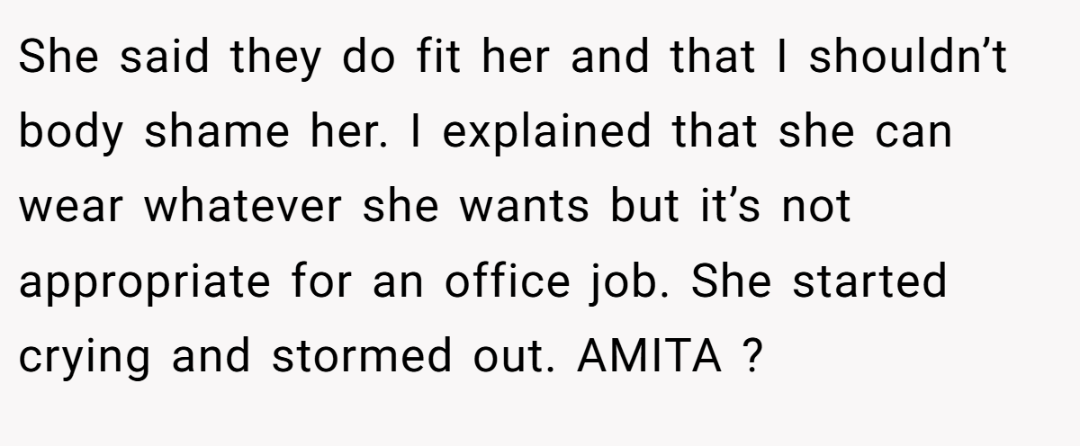She said they do fit her and that I shouldn’t body shame her. I explained that she can wear whatever she wants but it’s not appropriate for an office job. She started crying and stormed out. AMITA ?