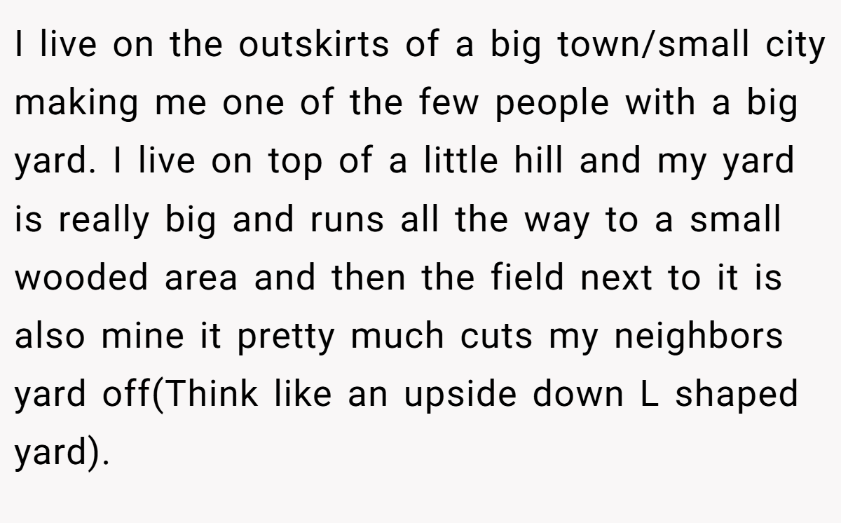 I live on the outskirts of a big town/small city making me one of the few people with a big yard. I live on top of a little hill and my yard is really big and runs all the way to a small wooded area and then the field next to it is also mine it pretty much cuts my neighbors yard off(Think like an upside down L shaped yard).