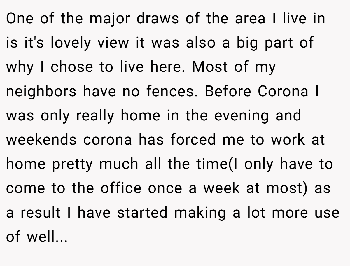 One of the major draws of the area I live in is it's lovely view it was also a big part of why I chose to live here. Most of my neighbors have no fences. Before Corona I was only really home in the evening and weekends corona has forced me to work at home pretty much all the time(I only have to come to the office once a week at most) as a result I have started making a lot more use of well...
