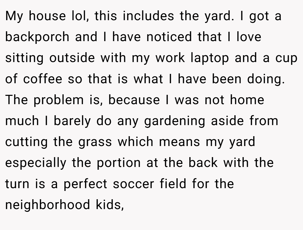 My house lol, this includes the yard. I got a backporch and I have noticed that I love sitting outside with my work laptop and a cup of coffee so that is what I have been doing. The problem is, because I was not home much I barely do any gardening aside from cutting the grass which means my yard especially the portion at the back with the turn is a perfect soccer field for the neighborhood kids,