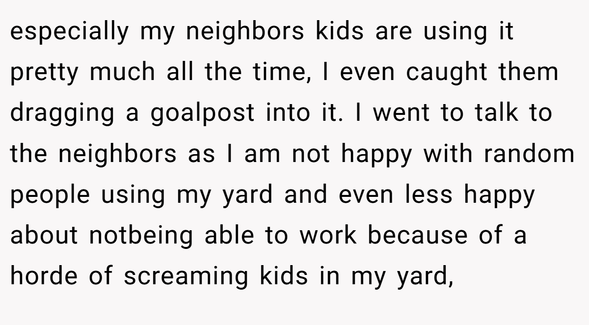 especially my neighbors kids are using it pretty much all the time, I even caught them dragging a goalpost into it. I went to talk to the neighbors as I am not happy with random people using my yard and even less happy about notbeing able to work because of a horde of screaming kids in my yard,