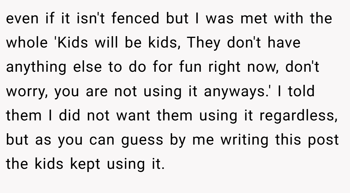 even if it isn't fenced but I was met with the whole 'Kids will be kids, They don't have anything else to do for fun right now, don't worry, you are not using it anyways.' I told them I did not want them using it regardless, but as you can guess by me writing this post the kids kept using it.