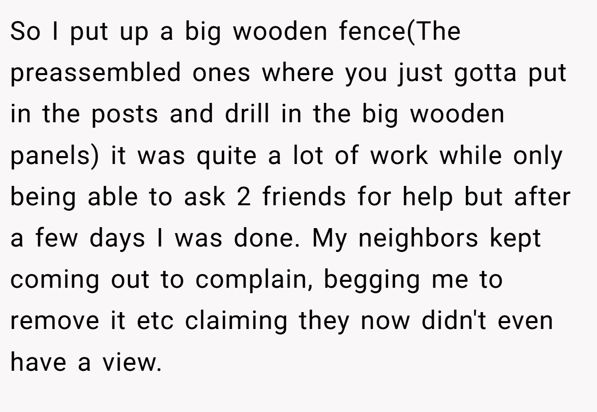 So I put up a big wooden fence(The preassembled ones where you just gotta put in the posts and drill in the big wooden panels) it was quite a lot of work while only being able to ask 2 friends for help but after a few days I was done. My neighbors kept coming out to complain, begging me to remove it etc claiming they now didn't even have a view.