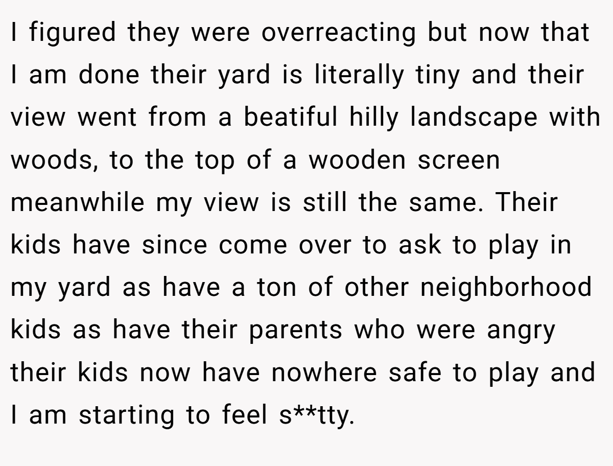 I figured they were overreacting but now that I am done their yard is literally tiny and their view went from a beatiful hilly landscape with woods, to the top of a wooden screen meanwhile my view is still the same. Their kids have since come over to ask to play in my yard as have a ton of other neighborhood kids as have their parents who were angry their kids now have nowhere safe to play and I am starting to feel s**tty.