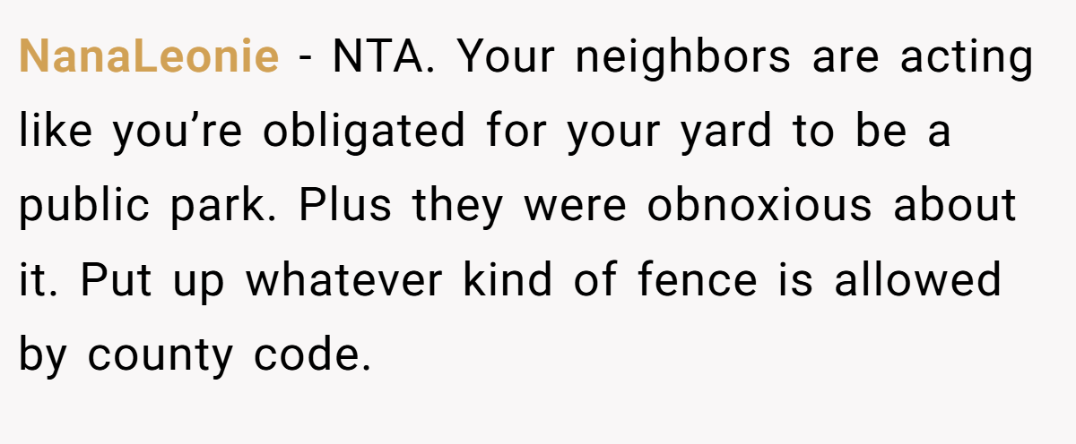 NanaLeonie - NTA. Your neighbors are acting like you’re obligated for your yard to be a public park. Plus they were obnoxious about it. Put up whatever kind of fence is allowed by county code.