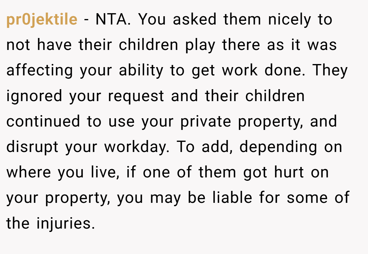 pr0jektile - NTA. You asked them nicely to not have their children play there as it was affecting your ability to get work done. They ignored your request and their children continued to use your private property, and disrupt your workday. To add, depending on where you live, if one of them got hurt on your property, you may be liable for some of the injuries.