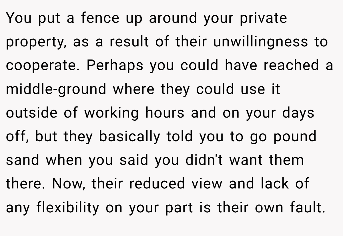 You put a fence up around your private property, as a result of their unwillingness to cooperate. Perhaps you could have reached a middle-ground where they could use it outside of working hours and on your days off, but they basically told you to go pound sand when you said you didn't want them there. Now, their reduced view and lack of any flexibility on your part is their own fault.