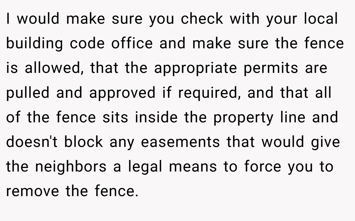 I would make sure you check with your local building code office and make sure the fence is allowed, that the appropriate permits are pulled and approved if required, and that all of the fence sits inside the property line and doesn't block any easements that would give the neighbors a legal means to force you to remove the fence.