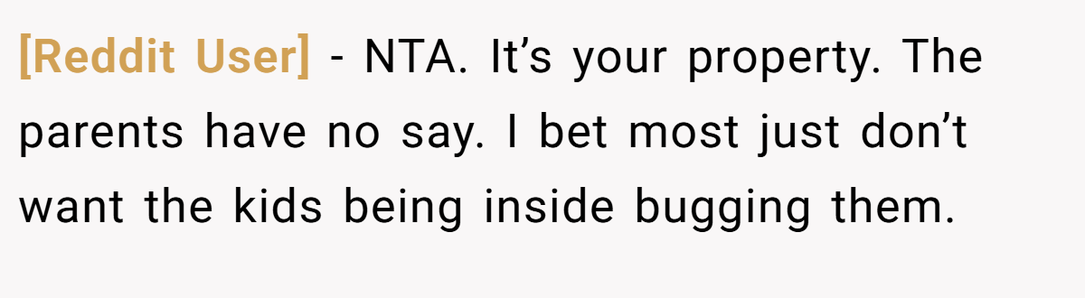[Reddit User] - NTA. It’s your property. The parents have no say. I bet most just don’t want the kids being inside bugging them.