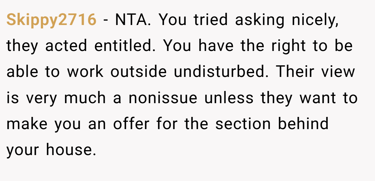 Skippy2716 - NTA. You tried asking nicely, they acted entitled. You have the right to be able to work outside undisturbed. Their view is very much a nonissue unless they want to make you an offer for the section behind your house.