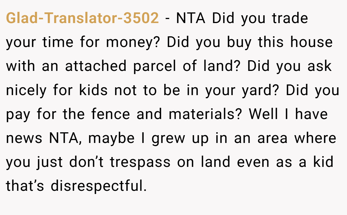 Glad-Translator-3502 - NTA Did you trade your time for money? Did you buy this house with an attached parcel of land? Did you ask nicely for kids not to be in your yard? Did you pay for the fence and materials? Well I have news NTA, maybe I grew up in an area where you just don’t trespass on land even as a kid that’s disrespectful.