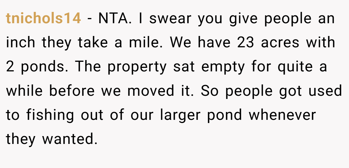 tnichols14 - NTA. I swear you give people an inch they take a mile. We have 23 acres with 2 ponds. The property sat empty for quite a while before we moved it. So people got used to fishing out of our larger pond whenever they wanted.