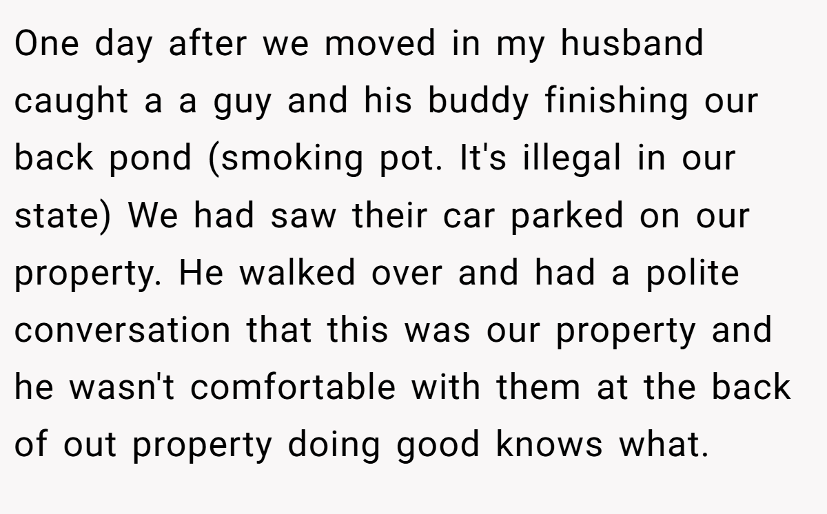One day after we moved in my husband caught a a guy and his buddy finishing our back pond (smoking pot. It's illegal in our state) We had saw their car parked on our property. He walked over and had a polite conversation that this was our property and he wasn't comfortable with them at the back of out property doing good knows what.
