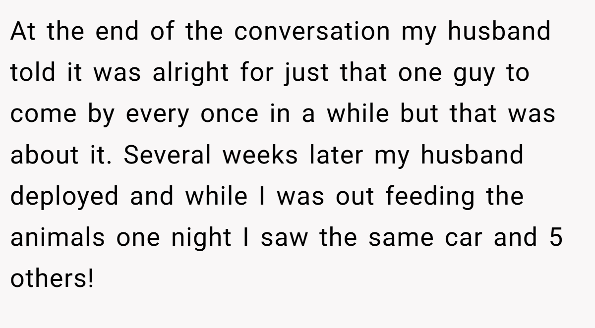 At the end of the conversation my husband told it was alright for just that one guy to come by every once in a while but that was about it. Several weeks later my husband deployed and while I was out feeding the animals one night I saw the same car and 5 others!
