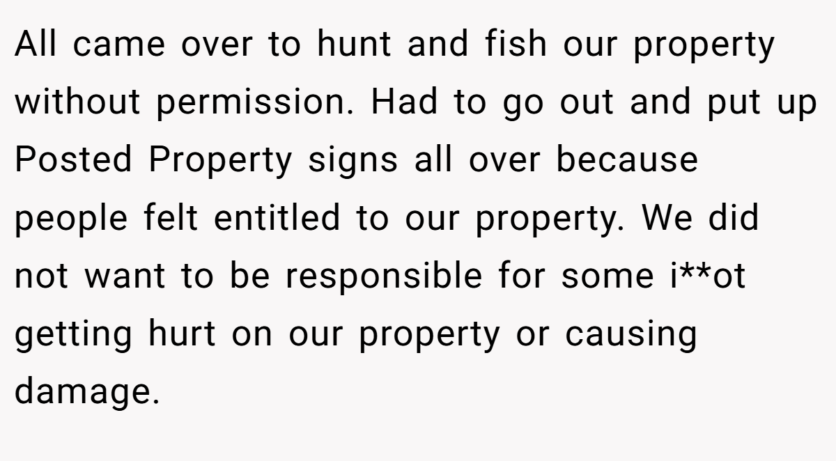 All came over to hunt and fish our property without permission. Had to go out and put up Posted Property signs all over because people felt entitled to our property. We did not want to be responsible for some i**ot getting hurt on our property or causing damage.