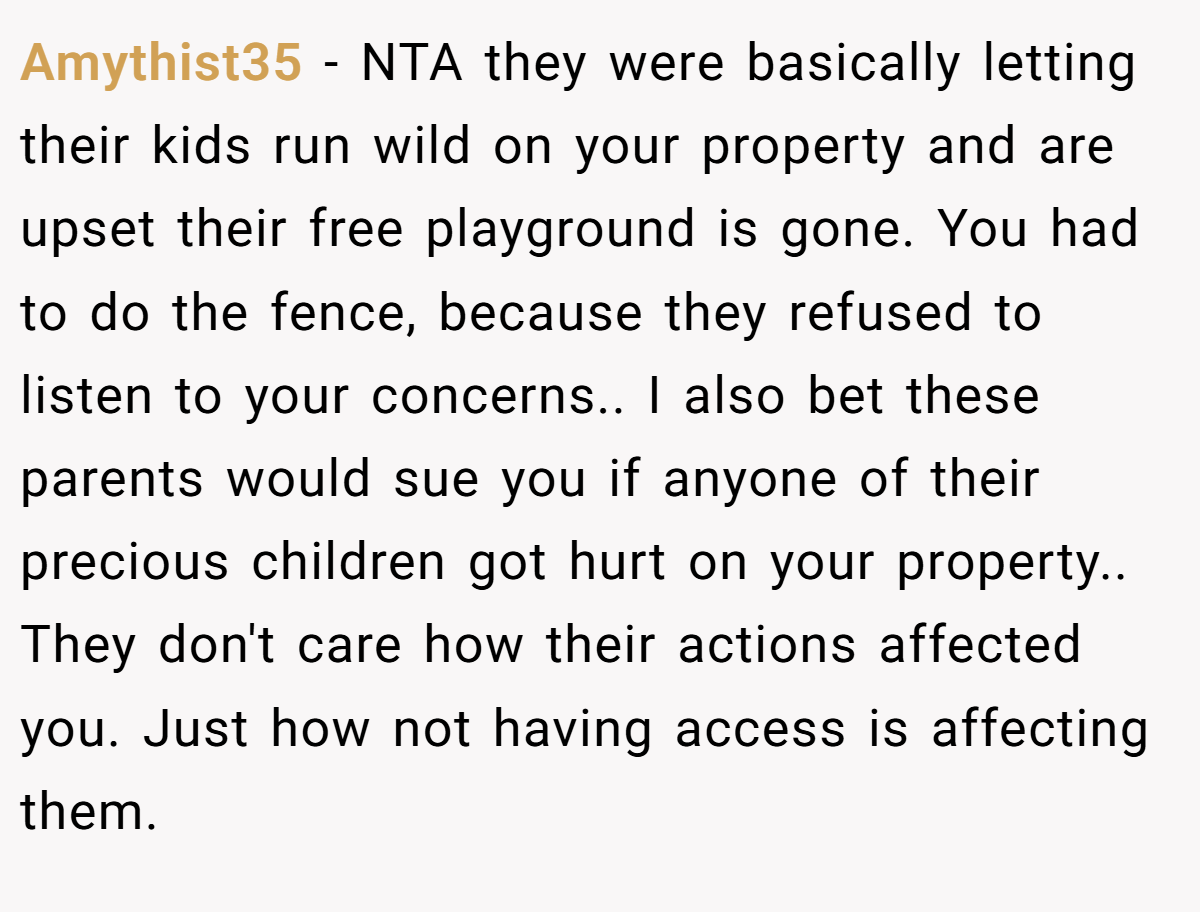 Amythist35 - NTA they were basically letting their kids run wild on your property and are upset their free playground is gone. You had to do the fence, because they refused to listen to your concerns.. I also bet these parents would sue you if anyone of their precious children got hurt on your property.. They don't care how their actions affected you. Just how not having access is affecting them.