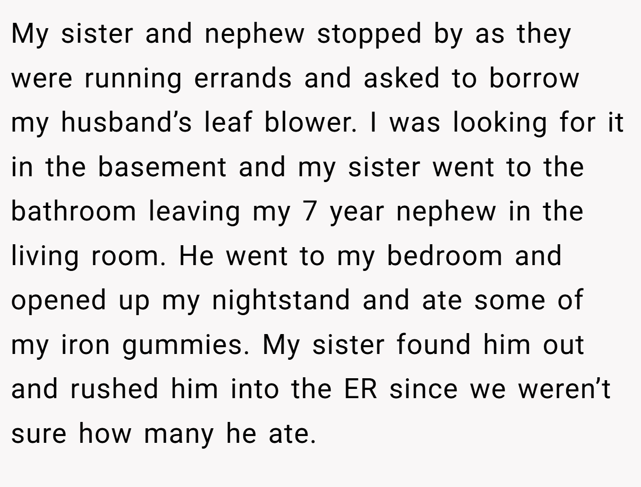 My sister and nephew stopped by as they were running errands and asked to borrow my husband’s leaf blower. I was looking for it in the basement and my sister went to the bathroom leaving my 7 year nephew in the living room. He went to my bedroom and opened up my nightstand and ate some of my iron gummies. My sister found him out and rushed him into the ER since we weren’t sure how many he ate.