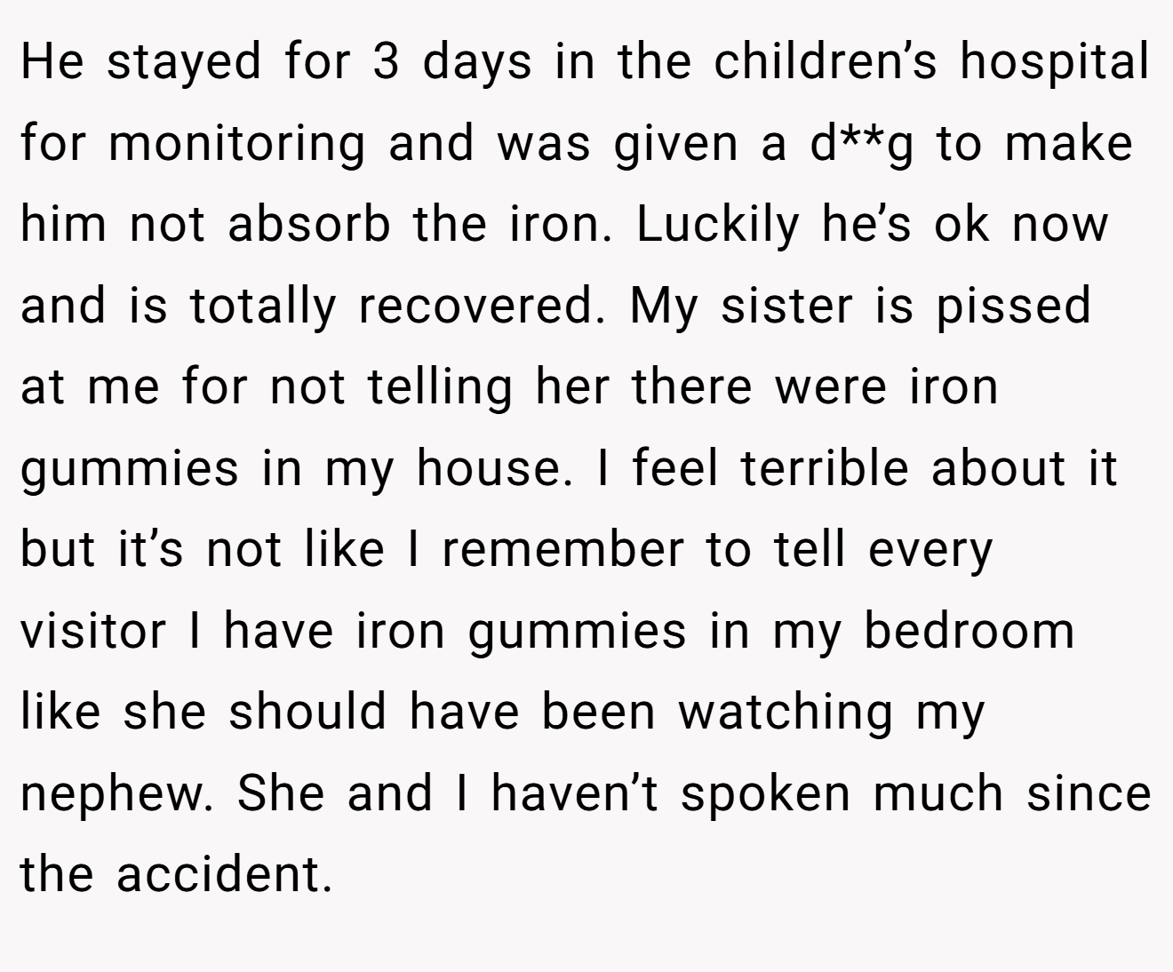 He stayed for 3 days in the children’s hospital for monitoring and was given a d**g to make him not absorb the iron. Luckily he’s ok now and is totally recovered. My sister is pissed at me for not telling her there were iron gummies in my house. I feel terrible about it but it’s not like I remember to tell every visitor I have iron gummies in my bedroom like she should have been watching my nephew. She and I haven’t spoken much since the accident.