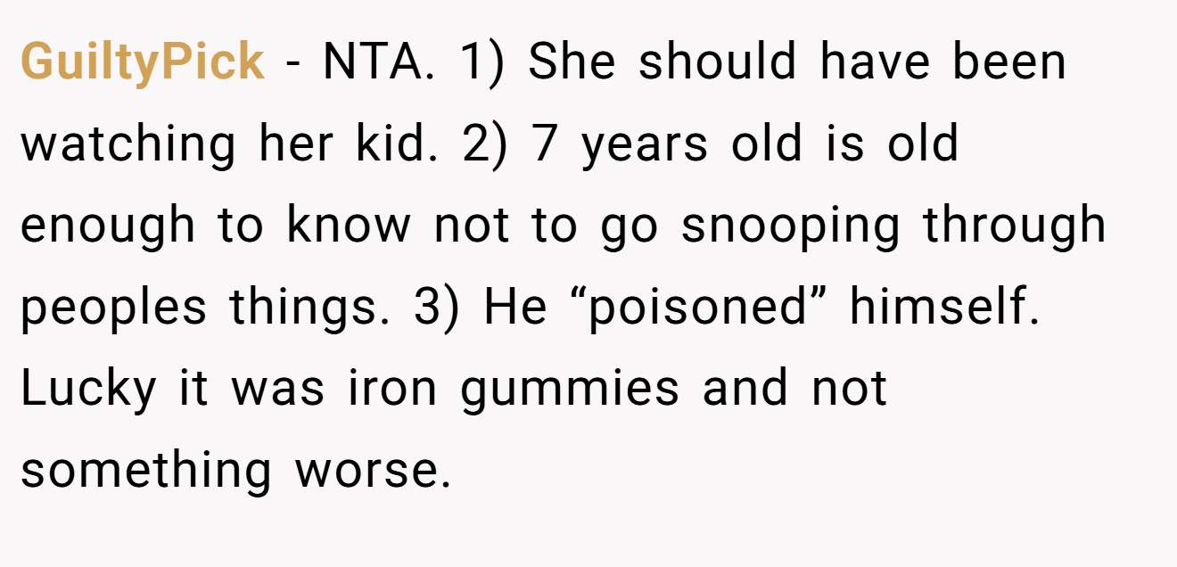 GuiltyPick - NTA. 1) She should have been watching her kid. 2) 7 years old is old enough to know not to go snooping through peoples things. 3) He “poisoned” himself. Lucky it was iron gummies and not something worse.