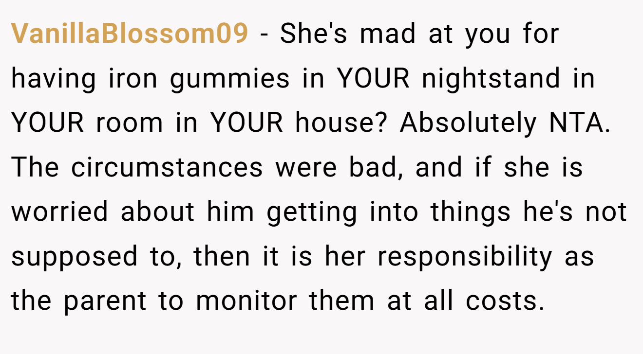 VanillaBlossom09 - She's mad at you for having iron gummies in YOUR nightstand in YOUR room in YOUR house? Absolutely NTA. The circumstances were bad, and if she is worried about him getting into things he's not supposed to, then it is her responsibility as the parent to monitor them at all costs.