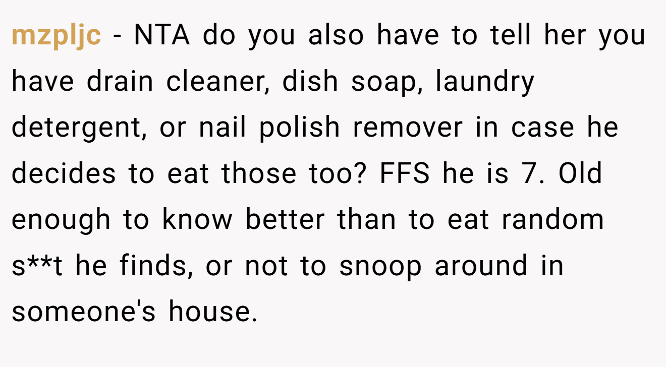 mzpljc - NTA do you also have to tell her you have drain cleaner, dish soap, laundry detergent, or nail polish remover in case he decides to eat those too? FFS he is 7. Old enough to know better than to eat random s**t he finds, or not to snoop around in someone's house.