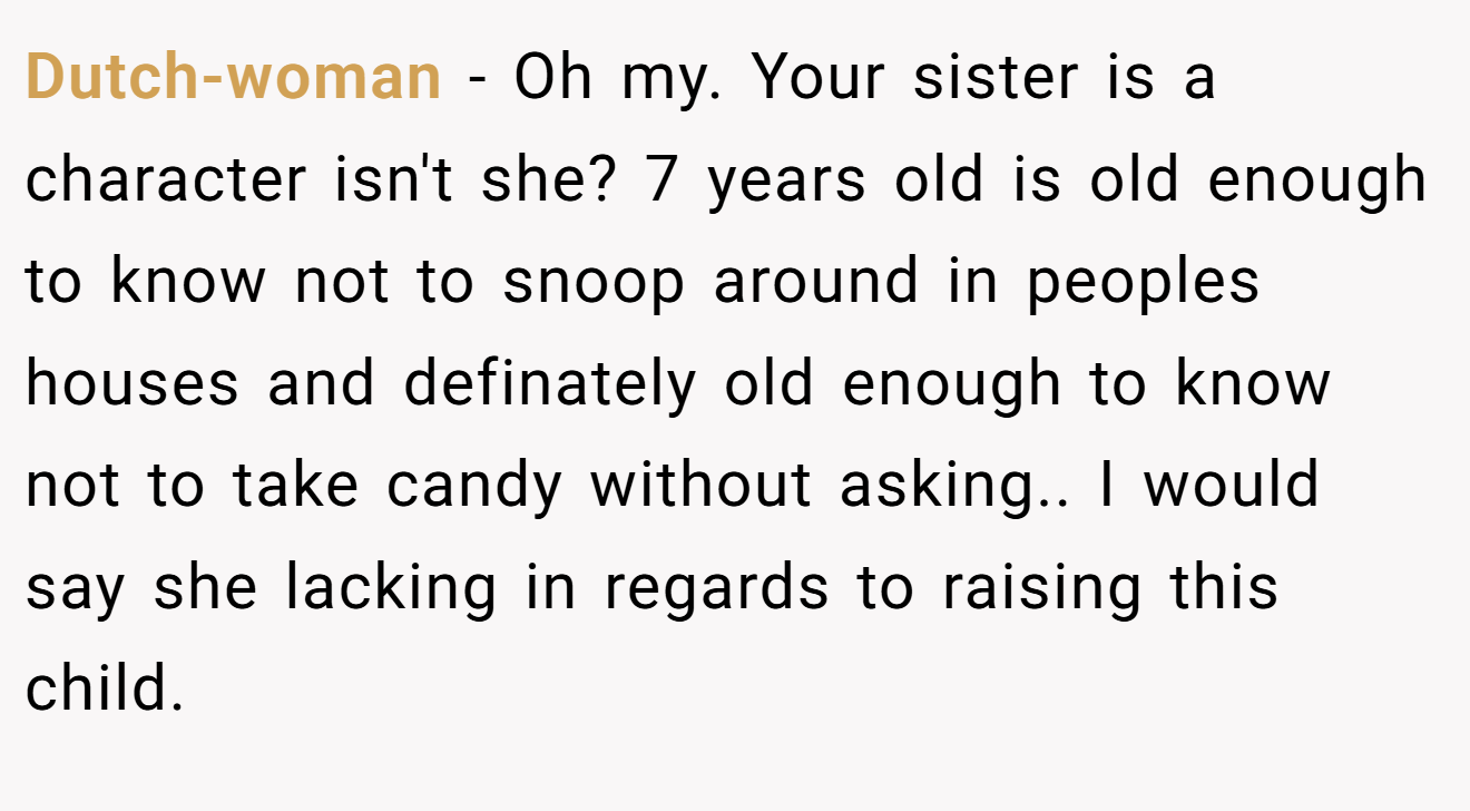 Dutch-woman - Oh my. Your sister is a character isn't she? 7 years old is old enough to know not to snoop around in peoples houses and definately old enough to know not to take candy without asking.. I would say she lacking in regards to raising this child.