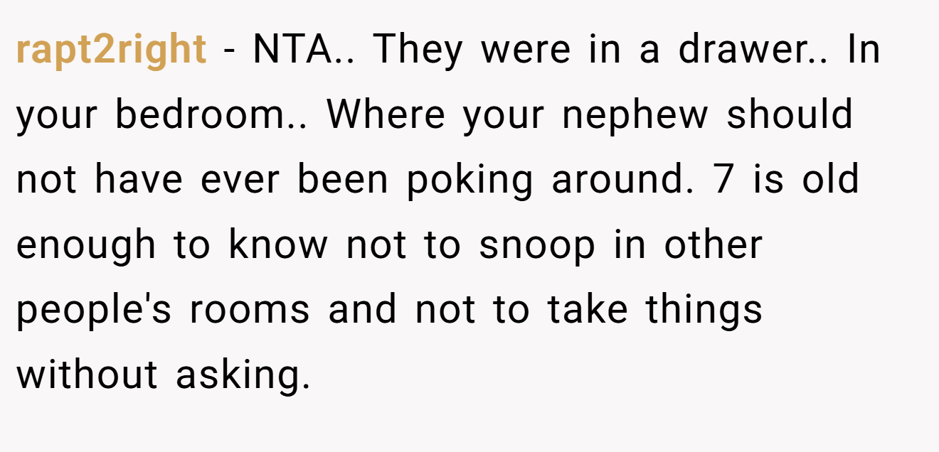 rapt2right - NTA.. They were in a drawer.. In your bedroom.. Where your nephew should not have ever been poking around. 7 is old enough to know not to snoop in other people's rooms and not to take things without asking.