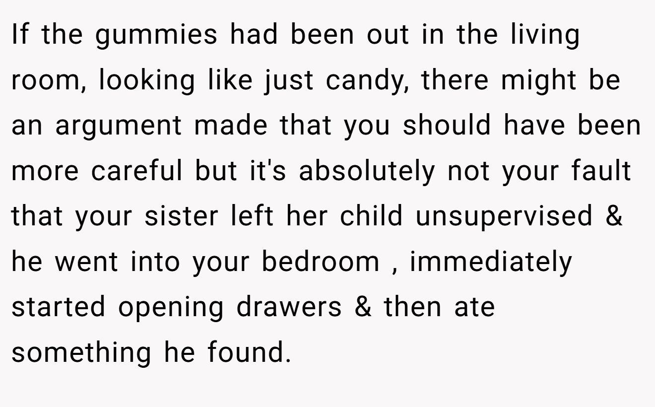 If the gummies had been out in the living room, looking like just candy, there might be an argument made that you should have been more careful but it's absolutely not your fault that your sister left her child unsupervised & he went into your bedroom , immediately started opening drawers & then ate something he found.