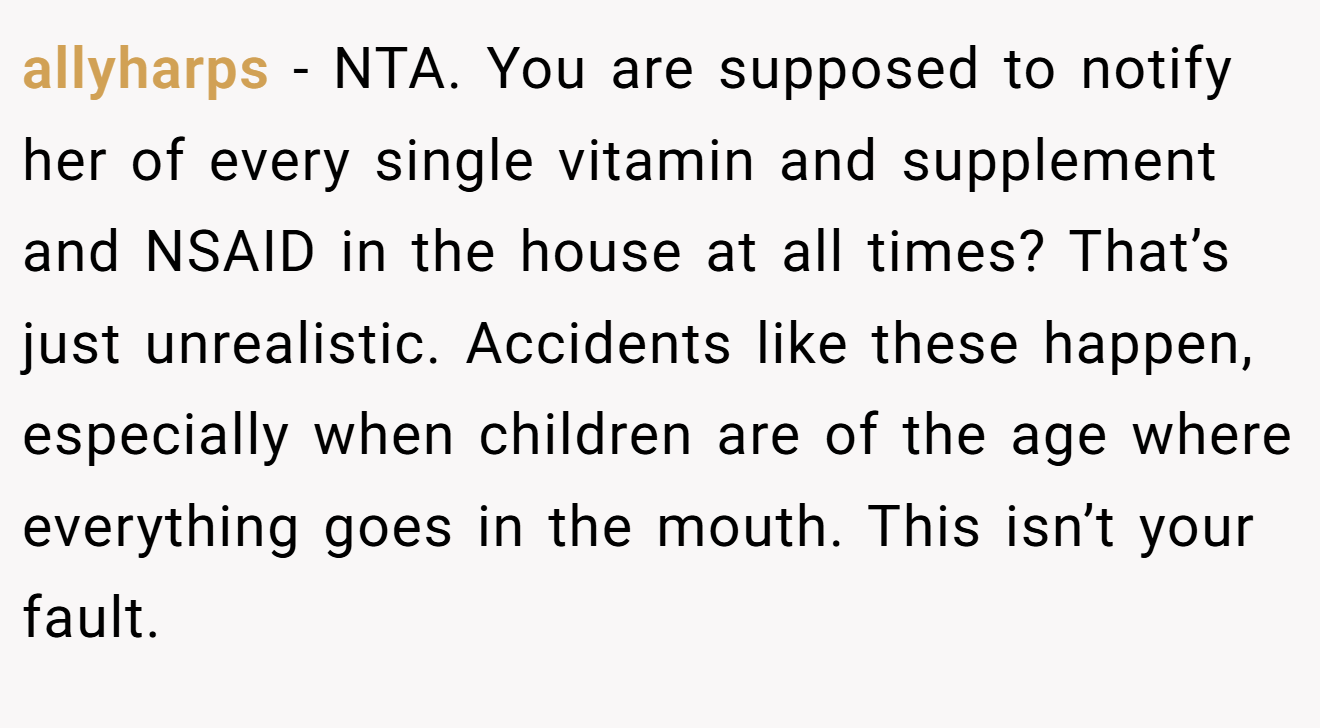 allyharps - NTA. You are supposed to notify her of every single vitamin and supplement and NSAID in the house at all times? That’s just unrealistic. Accidents like these happen, especially when children are of the age where everything goes in the mouth. This isn’t your fault.
