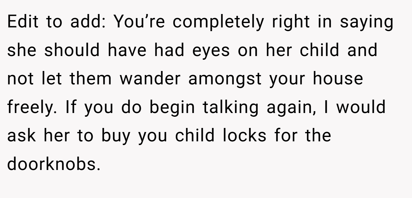 Edit to add: You’re completely right in saying she should have had eyes on her child and not let them wander amongst your house freely. If you do begin talking again, I would ask her to buy you child locks for the doorknobs.