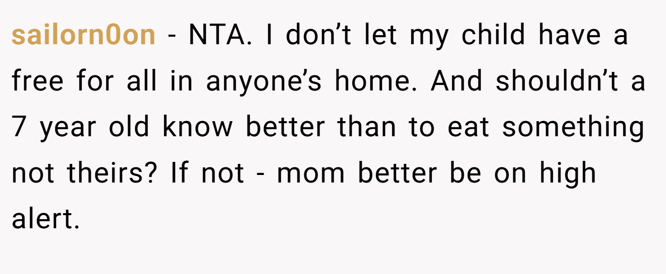 sailorn0on - NTA. I don’t let my child have a free for all in anyone’s home. And shouldn’t a 7 year old know better than to eat something not theirs? If not - mom better be on high alert.