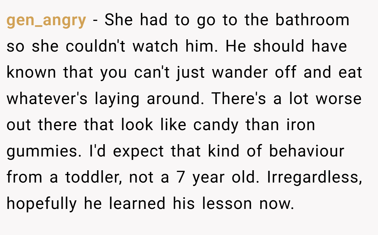 gen_angry - She had to go to the bathroom so she couldn't watch him. He should have known that you can't just wander off and eat whatever's laying around. There's a lot worse out there that look like candy than iron gummies. I'd expect that kind of behaviour from a toddler, not a 7 year old. Irregardless, hopefully he learned his lesson now.