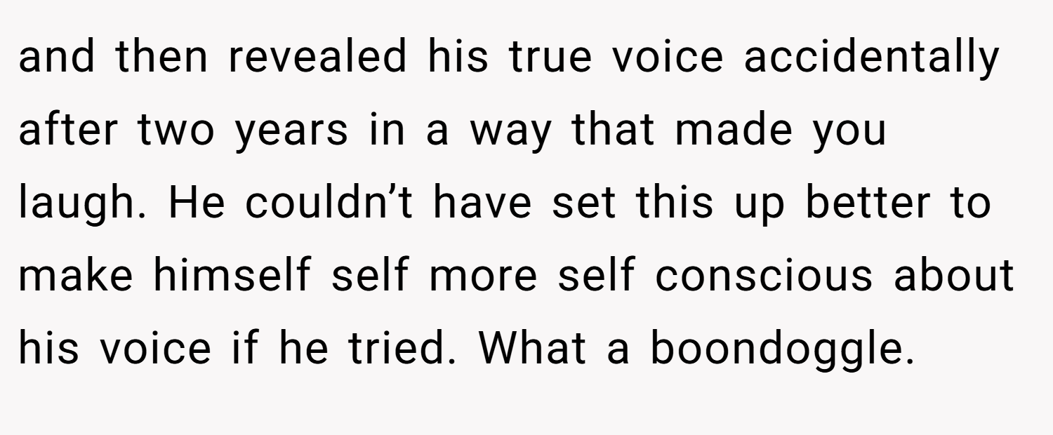 and then revealed his true voice accidentally after two years in a way that made you laugh. He couldn’t have set this up better to make himself self more self conscious about his voice if he tried. What a boondoggle.