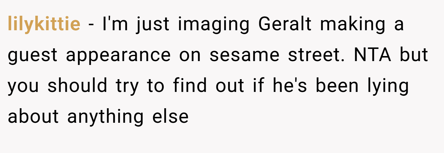 lilykittie − I'm just imaging Geralt making a guest appearance on sesame street. NTA but you should try to find out if he's been lying about anything else