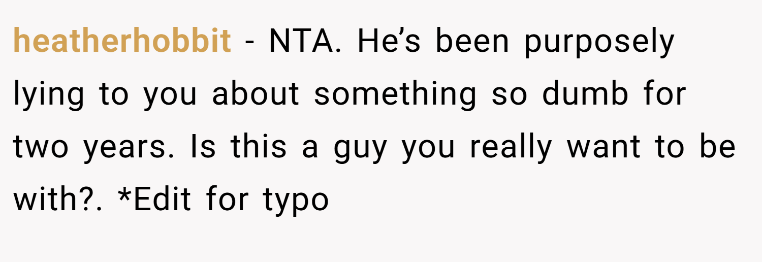 heatherhobbit − NTA. He’s been purposely lying to you about something so dumb for two years. Is this a guy you really want to be with?. *Edit for typo