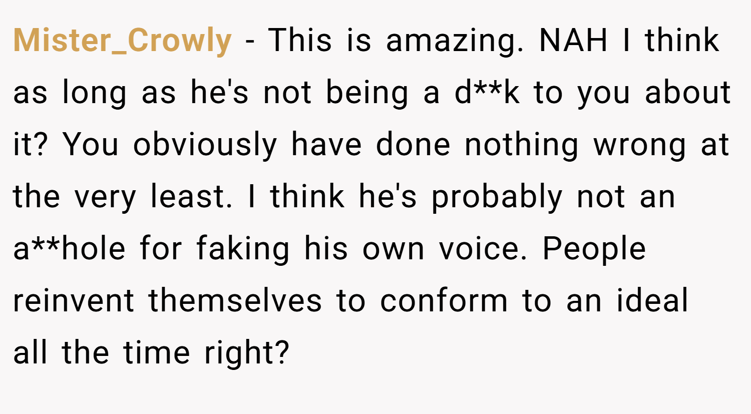 Mister_Crowly − This is amazing. NAH I think as long as he's not being a d**k to you about it? You obviously have done nothing wrong at the very least. I think he's probably not an a**hole for faking his own voice. People reinvent themselves to conform to an ideal all the time right?