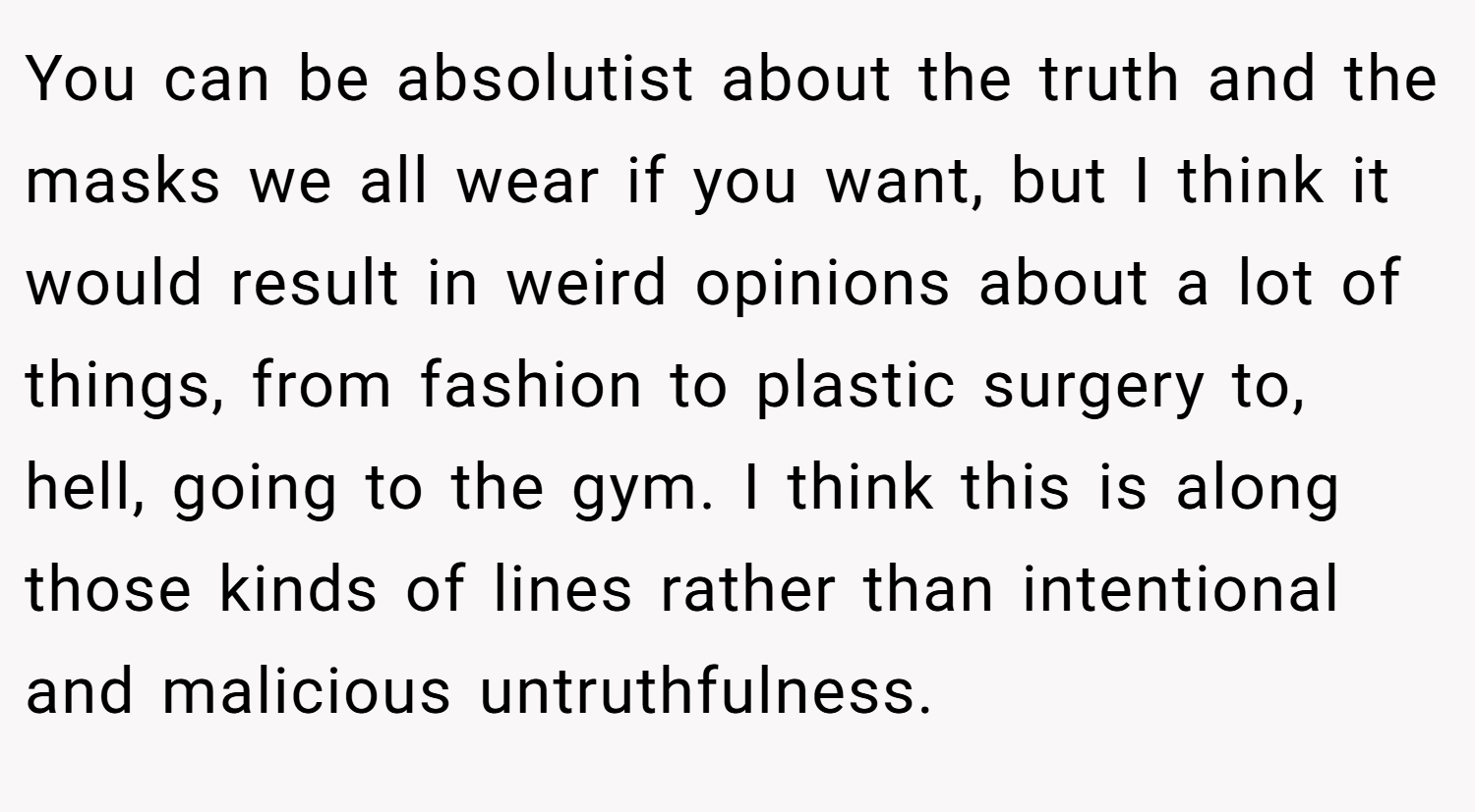 You can be absolutist about the truth and the masks we all wear if you want, but I think it would result in weird opinions about a lot of things, from fashion to plastic surgery to, hell, going to the gym. I think this is along those kinds of lines rather than intentional and malicious untruthfulness.