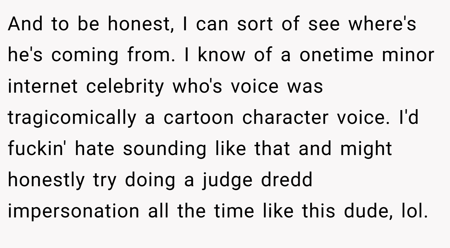 And to be honest, I can sort of see where's he's coming from. I know of a onetime minor internet celebrity who's voice was tragicomically a cartoon character voice. I'd fuckin' hate sounding like that and might honestly try doing a judge dredd impersonation all the time like this dude, lol.