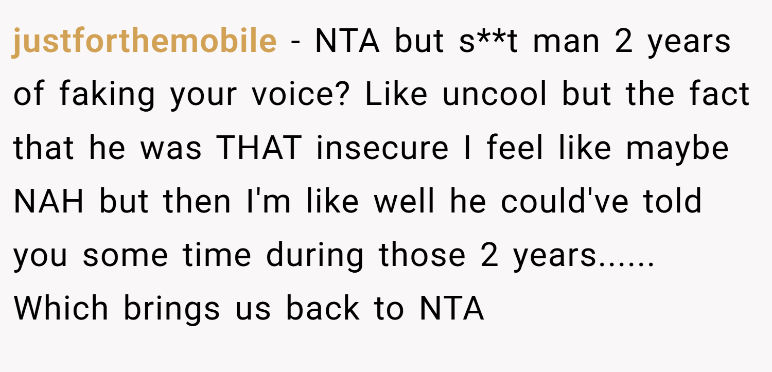 justforthemobile − NTA but s**t man 2 years of faking your voice? Like uncool but the fact that he was THAT insecure I feel like maybe NAH but then I'm like well he could've told you some time during those 2 years...... Which brings us back to NTA