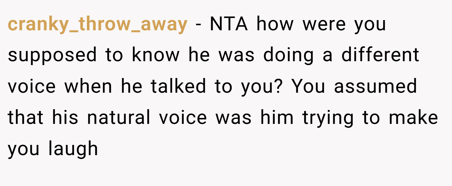 cranky_throw_away − NTA how were you supposed to know he was doing a different voice when he talked to you? You assumed that his natural voice was him trying to make you laugh