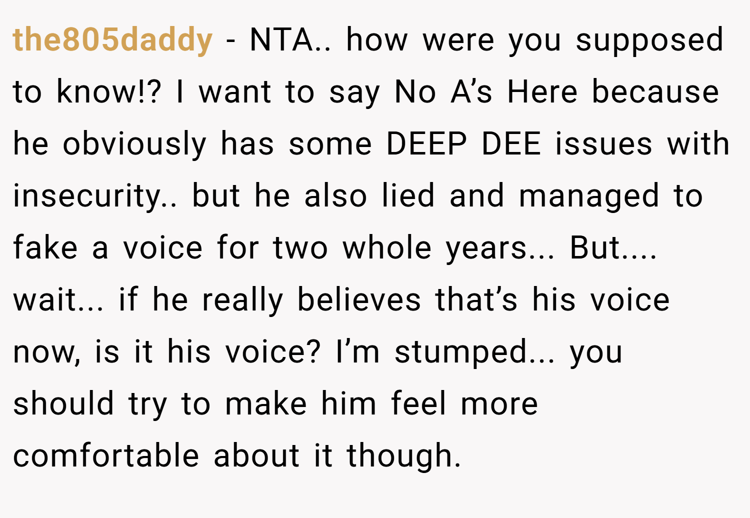 the805daddy − NTA.. how were you supposed to know!? I want to say No A’s Here because he obviously has some DEEP DEE issues with insecurity.. but he also lied and managed to fake a voice for two whole years... But.... wait... if he really believes that’s his voice now, is it his voice? I’m stumped... you should try to make him feel more comfortable about it though.