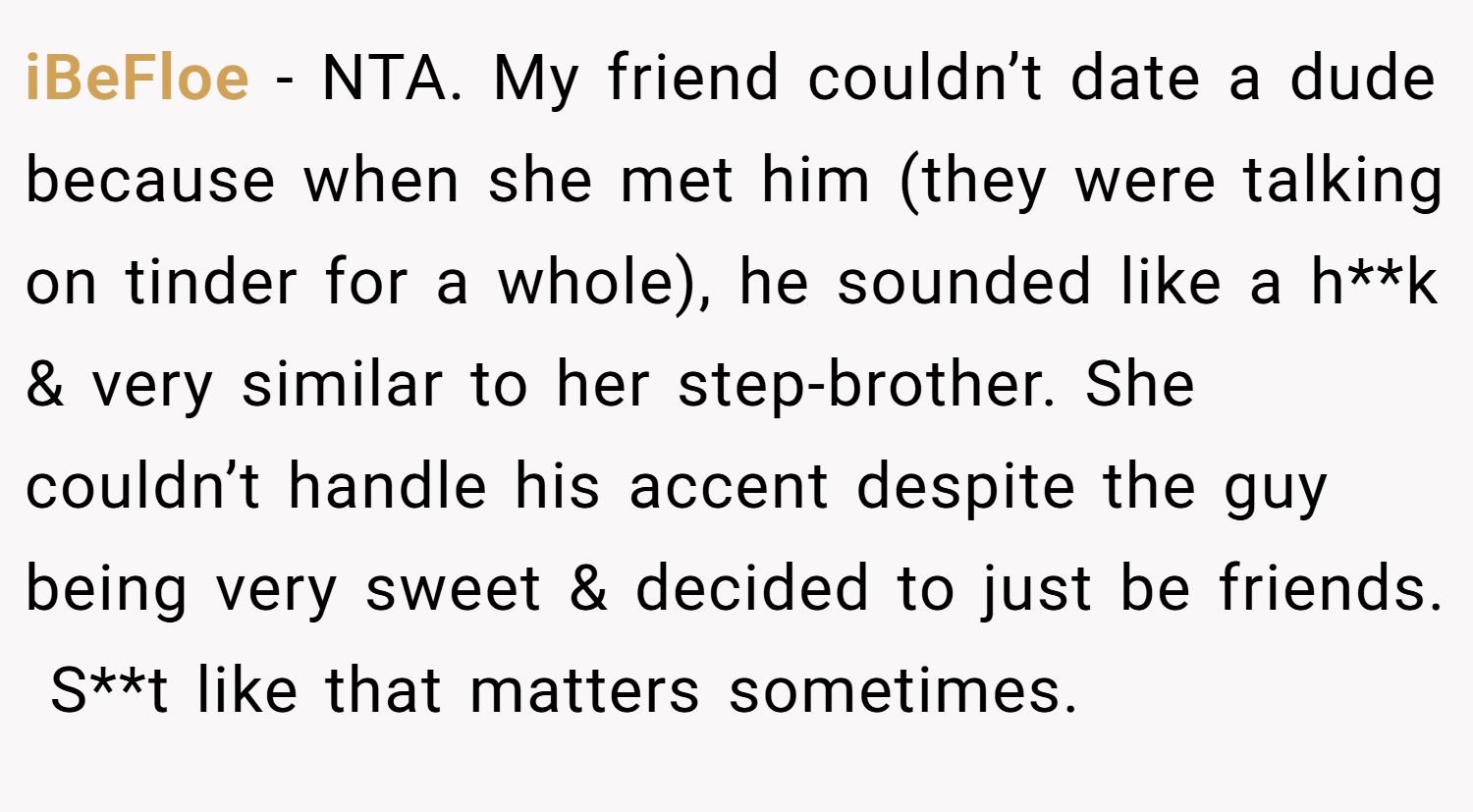iBeFloe − NTA. My friend couldn’t date a dude because when she met him (they were talking on tinder for a whole), he sounded like a h**k & very similar to her step-brother. She couldn’t handle his accent despite the guy being very sweet & decided to just be friends.  S**t like that matters sometimes.