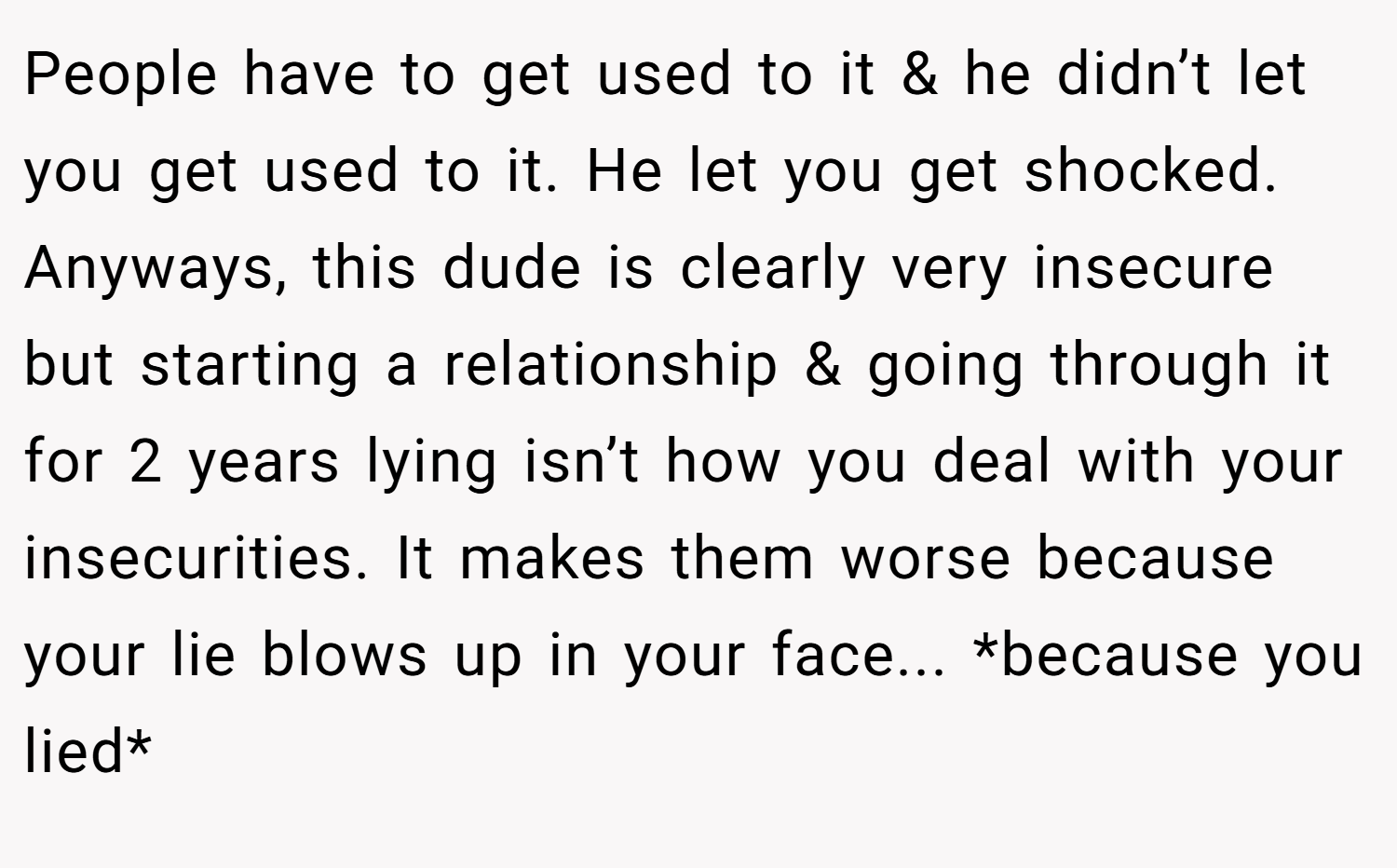 People have to get used to it & he didn’t let you get used to it. He let you get shocked. Anyways, this dude is clearly very insecure but starting a relationship & going through it for 2 years lying isn’t how you deal with your insecurities. It makes them worse because your lie blows up in your face... *because you lied*